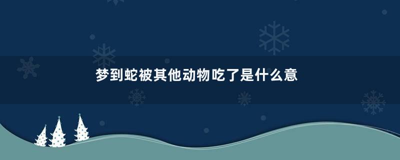 梦到蛇被其他动物吃了是什么意思