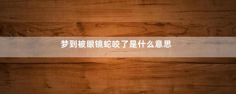 梦到被眼镜蛇咬了是什么意思