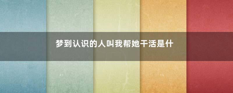 梦到认识的人叫我帮她干活是什么意思