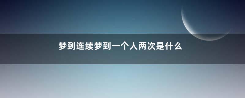 梦到连续梦到一个人两次是什么意思
