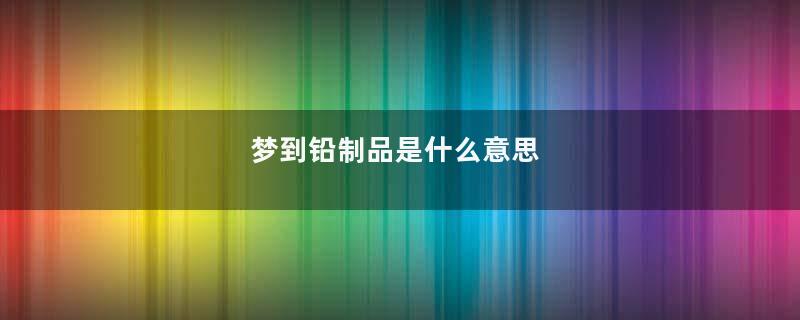 梦到铅制品是什么意思