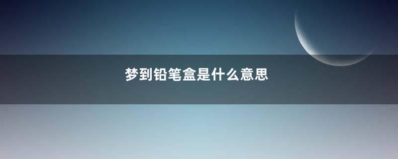 梦到铅笔盒是什么意思