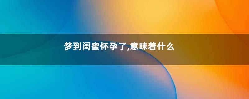 梦到闺蜜怀孕了,意味着什么
