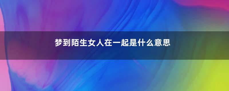 梦到陌生女人在一起是什么意思