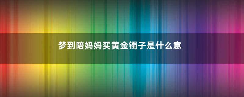 梦到陪妈妈买黄金镯子是什么意思