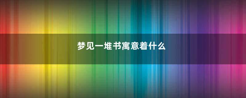 梦见一堆书寓意着什么