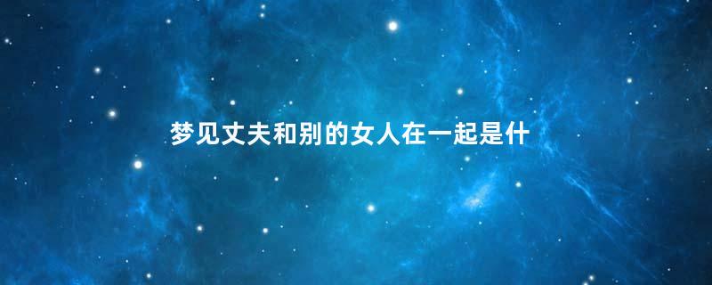 梦见丈夫和别的女人在一起是什么意思