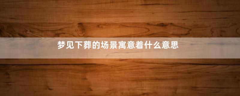 梦见下葬的场景寓意着什么意思