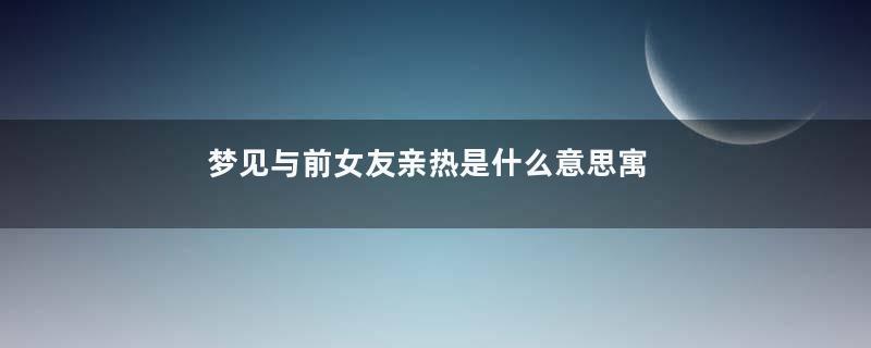 梦见与前女友亲热是什么意思寓意着什么意思