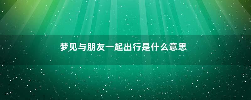 梦见与朋友一起出行是什么意思