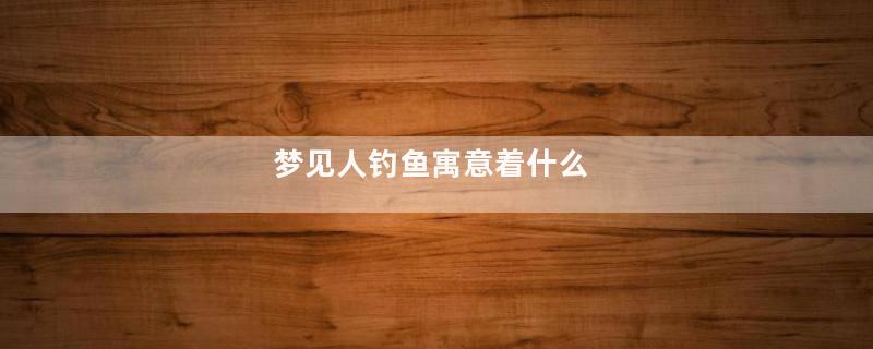 梦见人钓鱼寓意着什么