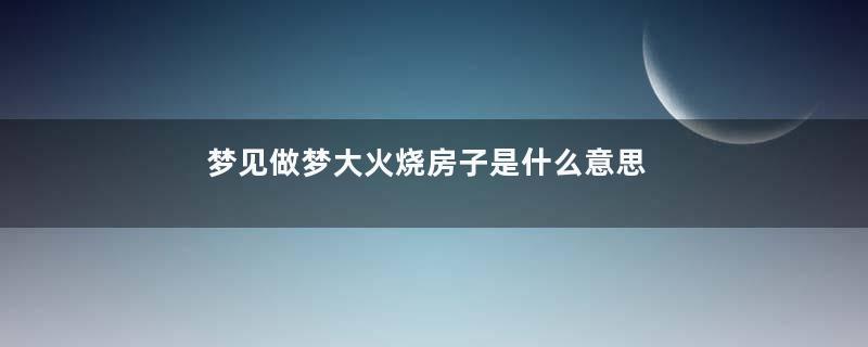 梦见做梦大火烧房子是什么意思
