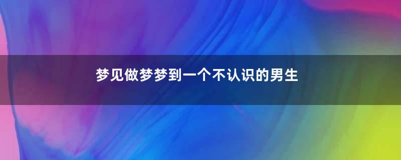 梦见做梦梦到一个不认识的男生是什么意思寓意着什么