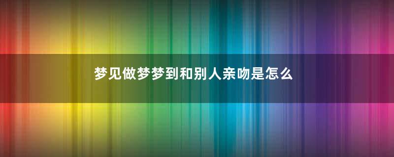 梦见做梦梦到和别人亲吻是怎么回事