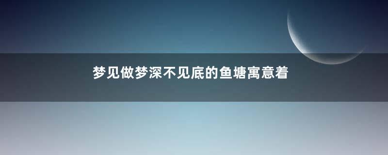 梦见做梦深不见底的鱼塘寓意着什么意思