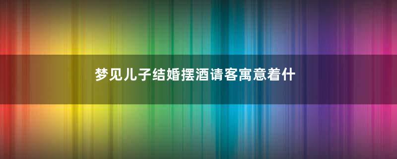 梦见儿子结婚摆酒请客寓意着什么