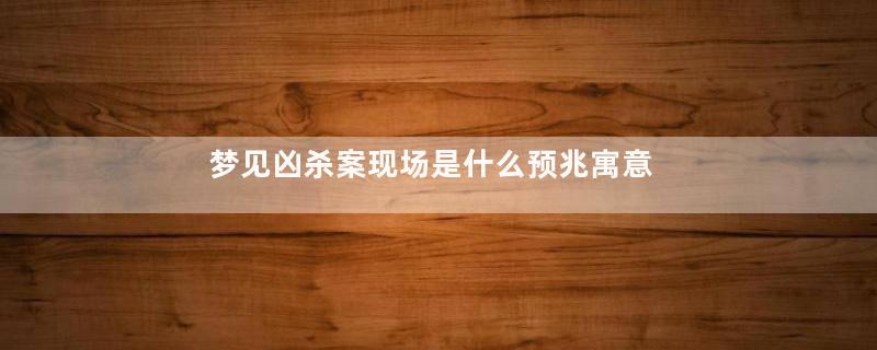 梦见凶杀案现场是什么预兆寓意着什么意思