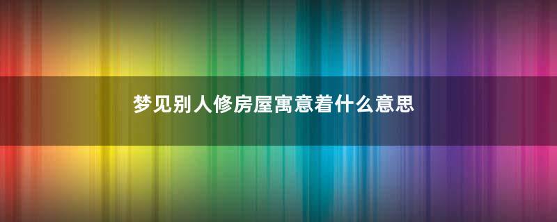梦见别人修房屋寓意着什么意思