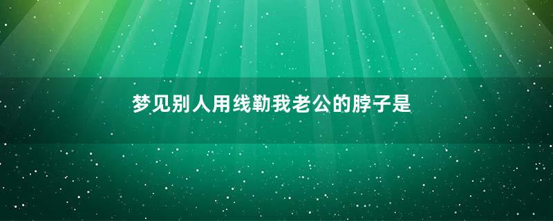梦见别人用线勒我老公的脖子是什么意思