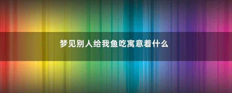 梦见别人给我鱼吃寓意着什么