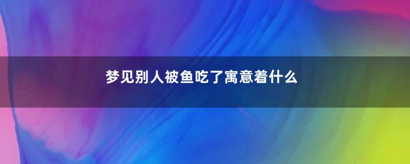 梦见别人被鱼吃了寓意着什么