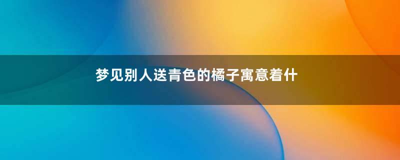 梦见别人送青色的橘子寓意着什么