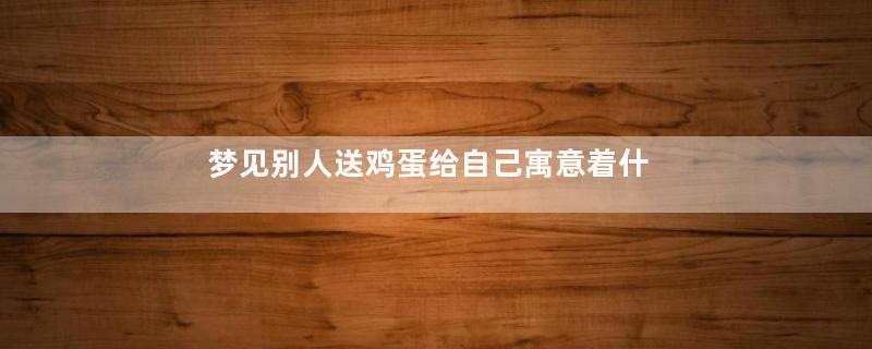 梦见别人送鸡蛋给自己寓意着什么
