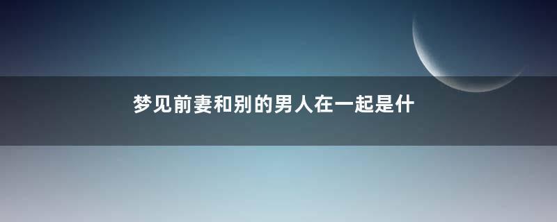 梦见前妻和别的男人在一起是什么意思