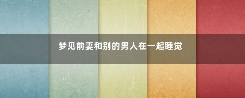 梦见前妻和别的男人在一起睡觉是什么意思