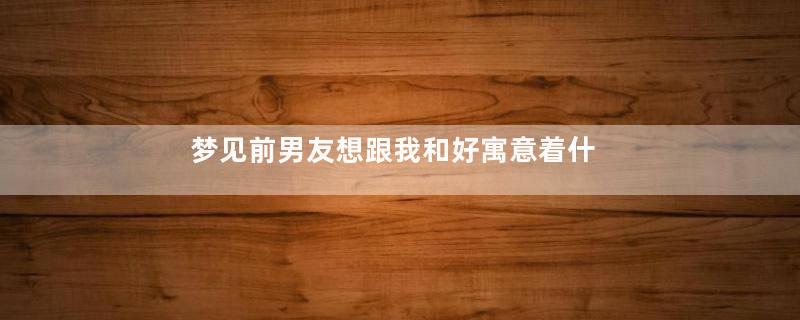 梦见前男友想跟我和好寓意着什么意思