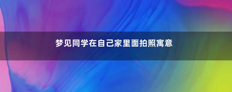 梦见同学在自己家里面拍照寓意着什么意思