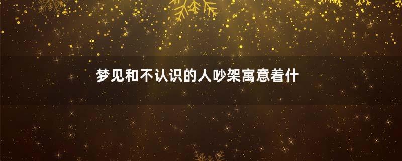 梦见和不认识的人吵架寓意着什么意思