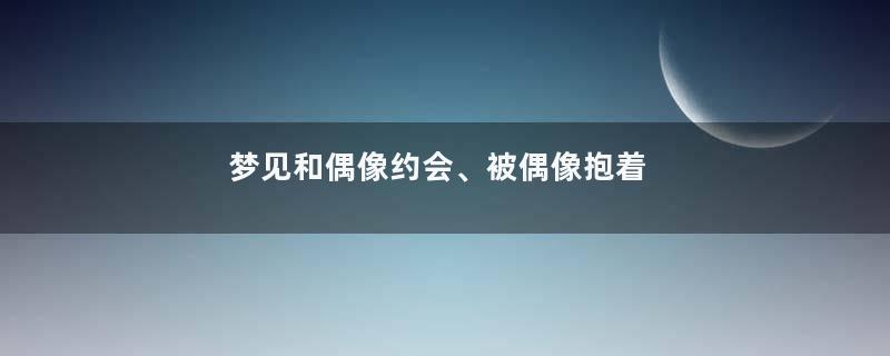 梦见和偶像约会、被偶像抱着