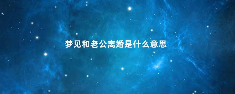 梦见和老公离婚是什么意思