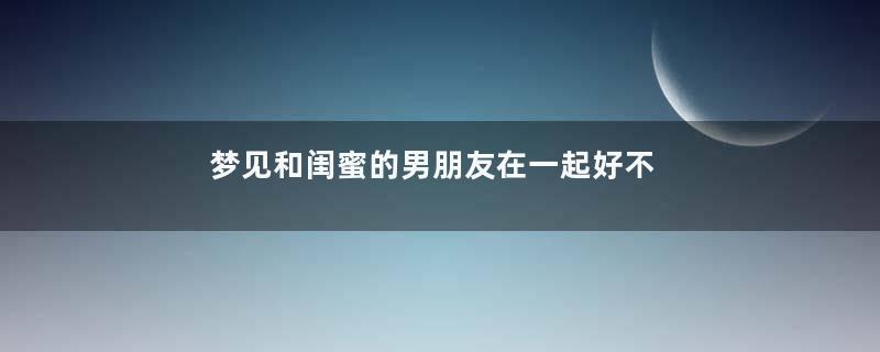 梦见和闺蜜的男朋友在一起好不好