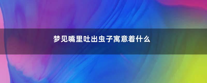 梦见嘴里吐出虫子寓意着什么