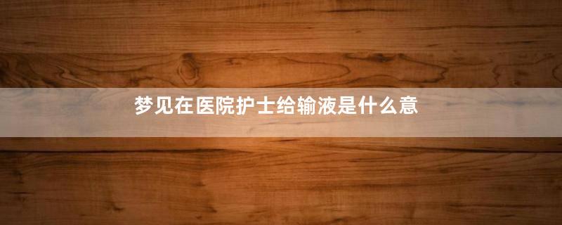 梦见在医院护士给输液是什么意思