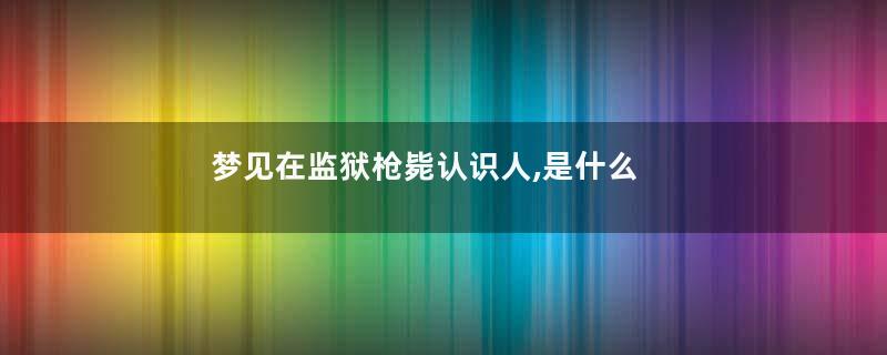 梦见在监狱枪毙认识人,是什么意思