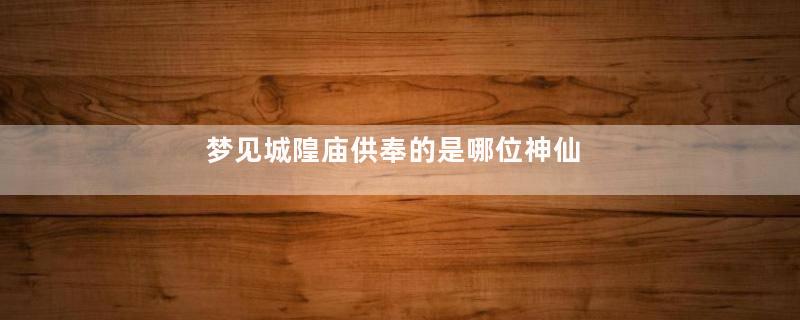 梦见城隍庙供奉的是哪位神仙
