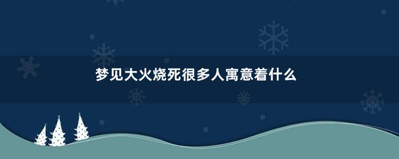 梦见大火烧死很多人寓意着什么