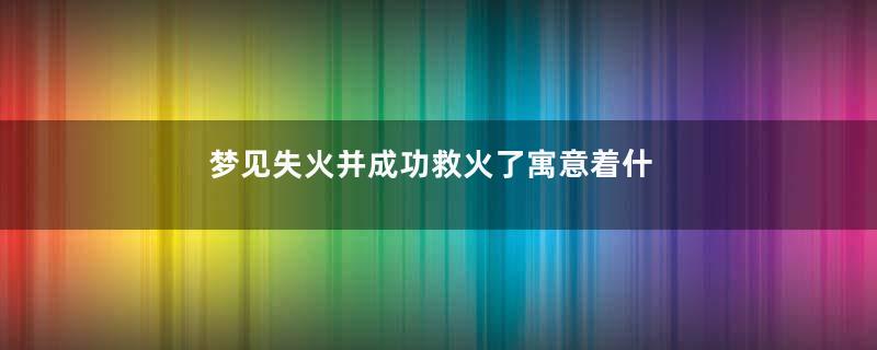 梦见失火并成功救火了寓意着什么意思