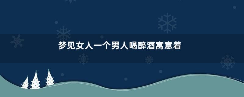 梦见女人一个男人喝醉酒寓意着什么意思