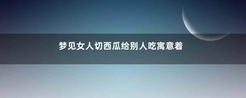 梦见女人切西瓜给别人吃寓意着什么意思