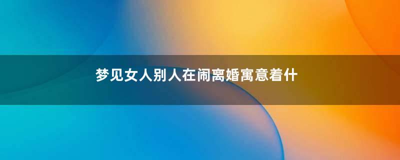 梦见女人别人在闹离婚寓意着什么意思