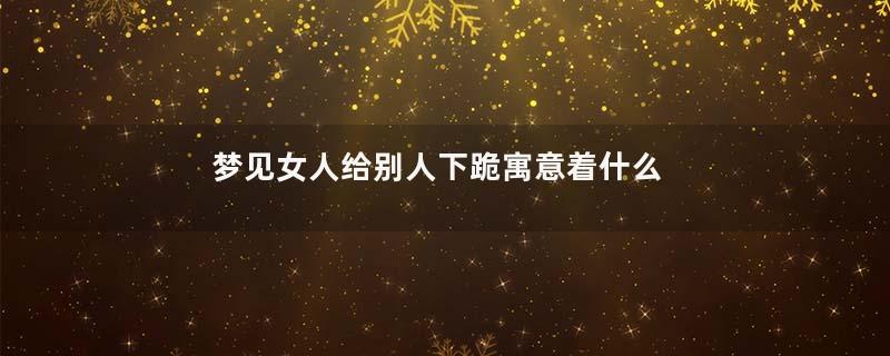 梦见女人给别人下跪寓意着什么意思