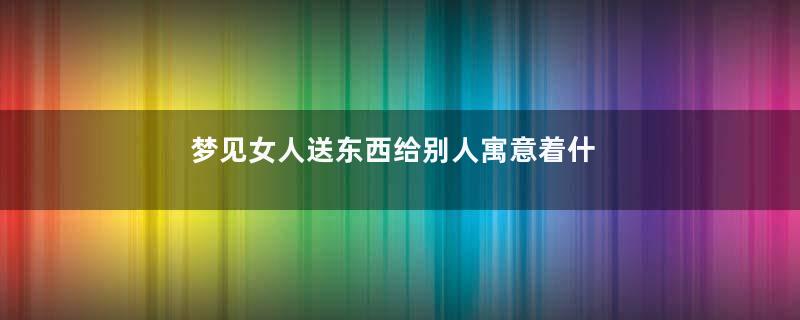 梦见女人送东西给别人寓意着什么