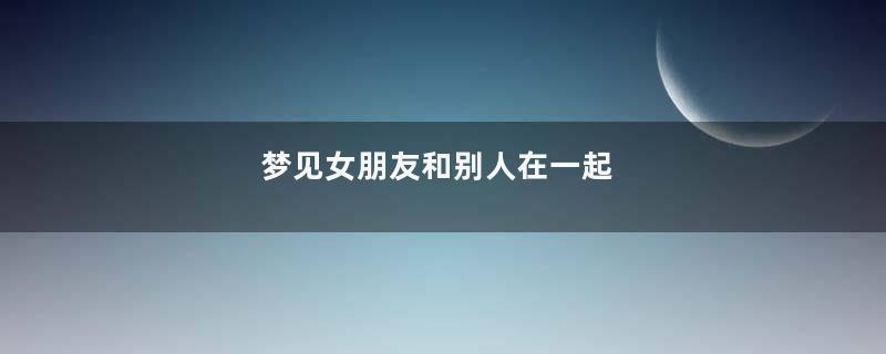 梦见女朋友和别人在一起
