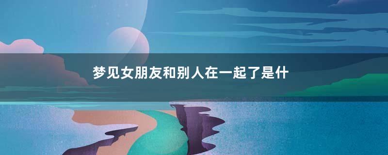 梦见女朋友和别人在一起了是什么意思