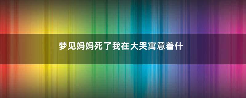 梦见妈妈死了我在大哭寓意着什么意思