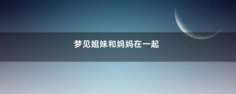 梦见姐妹和妈妈在一起